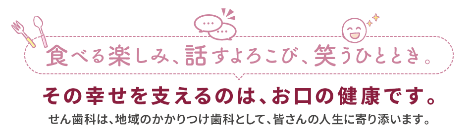 食べる楽しみ、話すよろこび、笑うひととき　その幸せを支えるのは、お口の健康です。せん歯科は、仙台市のかかりつけ歯科として、皆さんの人生に寄り添います。